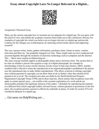 Essay about Copyright Laws No Longer Relevant in a Digital...
Assignment 2 Research Essay
Many say the current copyright laws in Australia are not adequate for a digital age. Do you agree with
this point of view, and explain the academic research which leads you to this conclusion. Discuss two
examples of copyright law which you believe are no longer relevant in a digital age and provide
evidence for the changes you would propose, by analysing current media reports and supporting
research?
The way a person writes, learns, gathers information, purchases items, listens to music, watches
television and films etc., has gradually changed over time. These simple tasks are now conducted and
accessed digitally through the mediums of electronic technology such as computers and the Internet.
This ... Show more content on Helpwriting.net ...
The same concept similarly applies to photographs online and in electronic form. The section fails to
be clear on whether a person who acquires a copy of a digital photograph, for example by
downloading it from [a source on] the internet, [is] the owner of that copy (Smiers, 2005). Another
condition that is flawed is where the reproduction of an original photograph is prohibited if the person
uses the reproduced copy to make further reproductions. This allows a person to infringe copyright
once without payment to copyright, yet not allow them to do so further, when they should not be
granted to do so at all. The exception also does not abide by the World Intellectual Property
Organisation Copyright Treaty (1996) and its three step test, which outlines that exceptions must only
apply in certain special cases..., not conflict with a normal exploitation of a work and do not
unreasonably prejudice the legitimate interests of the author . Ultimately by reproducing the material
in a different form which copyright holders sell and license, without payment or permission in the first
place, the exception permits a person to effectively undertake in piracy. In order for section 47J to be
considered adequate in a digital age,
... Get more on HelpWriting.net ...
 