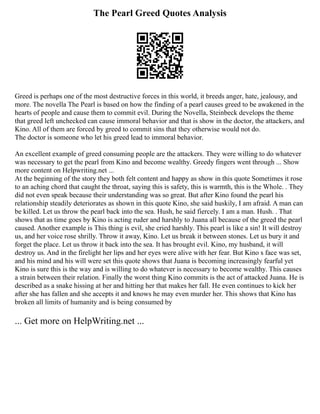 The Pearl Greed Quotes Analysis
Greed is perhaps one of the most destructive forces in this world, it breeds anger, hate, jealousy, and
more. The novella The Pearl is based on how the finding of a pearl causes greed to be awakened in the
hearts of people and cause them to commit evil. During the Novella, Steinbeck develops the theme
that greed left unchecked can cause immoral behavior and that is show in the doctor, the attackers, and
Kino. All of them are forced by greed to commit sins that they otherwise would not do.
The doctor is someone who let his greed lead to immoral behavior.
An excellent example of greed consuming people are the attackers. They were willing to do whatever
was necessary to get the pearl from Kino and become wealthy. Greedy fingers went through ... Show
more content on Helpwriting.net ...
At the beginning of the story they both felt content and happy as show in this quote Sometimes it rose
to an aching chord that caught the throat, saying this is safety, this is warmth, this is the Whole. . They
did not even speak because their understanding was so great. But after Kino found the pearl his
relationship steadily deteriorates as shown in this quote Kino, she said huskily, I am afraid. A man can
be killed. Let us throw the pearl back into the sea. Hush, he said fiercely. I am a man. Hush. . That
shows that as time goes by Kino is acting ruder and harshly to Juana all because of the greed the pearl
caused. Another example is This thing is evil, she cried harshly. This pearl is like a sin! It will destroy
us, and her voice rose shrilly. Throw it away, Kino. Let us break it between stones. Let us bury it and
forget the place. Let us throw it back into the sea. It has brought evil. Kino, my husband, it will
destroy us. And in the firelight her lips and her eyes were alive with her fear. But Kino s face was set,
and his mind and his will were set this quote shows that Juana is becoming increasingly fearful yet
Kino is sure this is the way and is willing to do whatever is necessary to become wealthy. This causes
a strain between their relation. Finally the worst thing Kino commits is the act of attacked Juana. He is
described as a snake hissing at her and hitting her that makes her fall. He even continues to kick her
after she has fallen and she accepts it and knows he may even murder her. This shows that Kino has
broken all limits of humanity and is being consumed by
... Get more on HelpWriting.net ...
 