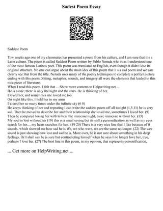 Sadest Poem Essay
Saddest Poem
Tow weeks ago one of my classmates has presented a poem from his culture, and I am sure that it s a
Latin culture. The poem is called Saddest Poem written by Pablo Neruda who is as I understood one
of the most famous Latinos poet. This poem was translated to English, even though it didn t lose its
original structure. No one can argue about the main idea of this poem that it s a sad poem and we can
clearly see that from the title. Neruda uses many of the poetry techniques to complete a perfect picture
ending with this poem. Sitting, metaphor, sounds, and imagery all were the elements that leaded to this
nice piece of literature.
When I read this poem, I felt that ... Show more content on Helpwriting.net ...
He is alone; there is only the night and the stars. He is thinking of her.
I loved her, and sometimes she loved me too.
On night like this, I held her in my arms
I kissed her so many times under the infinite sky (6 8)
He keeps thinking of her and repeating I can write the saddest poem off all tonight (1,5,11) he is very
sad. Then he moved to describe her and their relationship she loved me, sometimes I loved her. (9)
Then he compared losing her with to hear the immense night, more immense without her. (13)
My soul is lost without her (18) this is a usual saying but its still a personification as well as my eyes
search for her.... my heart searches for her.. (19 20) There is a very nice line that I like because of it
sounds, which showed me how sad he is We, we who were, we are the same no longer. (22) The wee
sound is just showing how lost and sad he is. More over, he is not sure about something in his deep
feelings. Or I shall say he is sure but contradicting himself when he says I no longer love her, true,
perhaps I love her. (27) The best line in this poem, in my opinion, that represents personification,
... Get more on HelpWriting.net ...
 