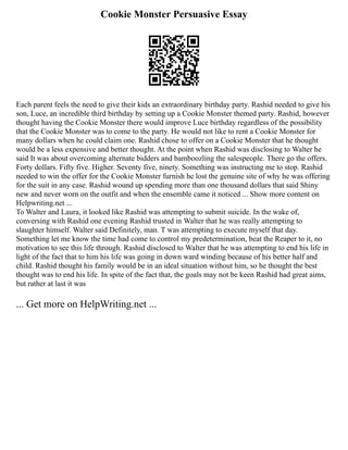 Cookie Monster Persuasive Essay
Each parent feels the need to give their kids an extraordinary birthday party. Rashid needed to give his
son, Luce, an incredible third birthday by setting up a Cookie Monster themed party. Rashid, however
thought having the Cookie Monster there would improve Luce birthday regardless of the possibility
that the Cookie Monster was to come to the party. He would not like to rent a Cookie Monster for
many dollars when he could claim one. Rashid chose to offer on a Cookie Monster that he thought
would be a less expensive and better thought. At the point when Rashid was disclosing to Walter he
said It was about overcoming alternate bidders and bamboozling the salespeople. There go the offers.
Forty dollars. Fifty five. Higher. Seventy five, ninety. Something was instructing me to stop. Rashid
needed to win the offer for the Cookie Monster furnish he lost the genuine site of why he was offering
for the suit in any case. Rashid wound up spending more than one thousand dollars that said Shiny
new and never worn on the outfit and when the ensemble came it noticed ... Show more content on
Helpwriting.net ...
To Walter and Laura, it looked like Rashid was attempting to submit suicide. In the wake of,
conversing with Rashid one evening Rashid trusted in Walter that he was really attempting to
slaughter himself. Walter said Definitely, man. T was attempting to execute myself that day.
Something let me know the time had come to control my predetermination, beat the Reaper to it, no
motivation to see this life through. Rashid disclosed to Walter that he was attempting to end his life in
light of the fact that to him his life was going in down ward winding because of his better half and
child. Rashid thought his family would be in an ideal situation without him, so he thought the best
thought was to end his life. In spite of the fact that, the goals may not be keen Rashid had great aims,
but rather at last it was
... Get more on HelpWriting.net ...
 