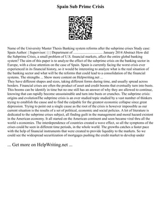 Spain Sub Prime Crisis
Name of the University Master Thesis Banking system reforms after the subprime crises Study case:
Spain Author: | Supervisor: | | | Department of ................................. January 2014 Abstract How did
the Subprime Crisis, a small problem of U.S. ﬁnancial markets, aﬀect the entire global banking
system? The aim of this paper is to analyze the effect of the subprime crisis on the banking sector in
Europe, with a close attention on the case of Spain. Spain is currently facing the worst crisis ever
experienced in its financial history, so it would be interesting to analyze what is the real situation of
the banking sector and what will be the reforms that could lead to a consolidation of the financial
systems. The strengths ... Show more content on Helpwriting.net ...
They have different shapes and sizes, taking different forms during time, and usually spread across
borders. Financial crises are often the product of asset and credit booms that eventually turn into busts.
This booms can be identify in time but no one still has an answer of why they are allowed to continue,
knowing that can rapidly become unsustainable and turn into busts or crunches. The subprime crisis:
origins and evolutionThe subprime crisis is an over studied topic studied by a vast number of thinkers
trying to establish the cause and to find the culpable for the greatest economic collapse since great
depression. Trying to point out a single cause as the root of the crisis is however impossible as our
current situation is the results of a set of political, economic and social policies. A lot of literature is
dedicated to the subprime crises subject, all finding guilt in the management and moral hazard existent
in the American economy. It all started on the American continent and soon became viral thru all the
world s economies. The interdependence of countries created a wave effect, so all the symptoms of the
crises could be seen in different time periods, in the whole world. The growths catches a faster pace
with the help of financial instruments that were created to provide liquidity to the markets. So we
could see the widespread securitization of mortgages pushing the credit market to develop under
... Get more on HelpWriting.net ...
 