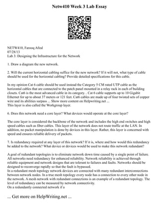 Netw410 Week 3 Lab Essay
NETW410, Farooq Afzal
07/28/13
Lab 3: Designing the Infrastructure for the Network
1. Draw a diagram the new network.
2. Will the current horizontal cabling suffice for the new network? If it will not, what type of cable
should be used for the horizontal cabling? Provide detailed specifications for this cable.
In my opinion Cat 6 cable should be used instead the Category 5 CM rated UTP cable as the
horizontal cables that are connected to the patch panel mounted in a relay rack in each of building
closets. Cat6 is the most advanced cable in its category. . Cat 6 cable supports up to 10 Gigabit
Ethernet for up to about 37 meters or 121 feet. Cat6 cables are made up of four twisted sets of copper
wire and its abilities surpass ... Show more content on Helpwriting.net ...
This layer is also called the Workgroup layer.
6. Does this network need a core layer? What devices would operate at the core layer?
The core layer is considered the backbone of the network and includes the high end switches and high
speed cables such as fiber cables. This layer of the network does not route traffic at the LAN. In
addition, no packet manipulation is done by devices in this layer. Rather, this layer is concerned with
speed and ensures reliable delivery of packets.
7. Is redundancy required at any layer of this network? If it is, where and how would this redundancy
be added to the network? What device or devices would be used to make this network redundant?
A goal of redundant topologies is to eliminate network down time caused by a single point of failure.
All networks need redundancy for enhanced reliability. Network reliability is achieved through
reliable equipment and network designs that are tolerant to failures and faults. Networks should be
designed to reconverge rapidly so that the fault is bypassed.
In a redundant mesh topology network devices are connected with many redundant interconnections
between network nodes. In a true mesh topology every node has a connection to every other node in
the network. A mesh network with redundant connections is an example of a redundant topology. The
level of redundancy can be measured by network connectivity.
On a redundantly connected network if a
... Get more on HelpWriting.net ...
 