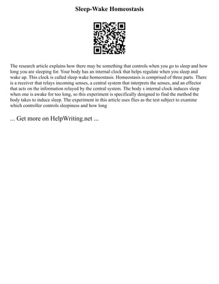 Sleep-Wake Homeostasis
The research article explains how there may be something that controls when you go to sleep and how
long you are sleeping for. Your body has an internal clock that helps regulate when you sleep and
wake up. This clock is called sleep wake homeostasis. Homeostasis is comprised of three parts. There
is a receiver that relays incoming senses, a central system that interprets the senses, and an effector
that acts on the information relayed by the central system. The body s internal clock induces sleep
when one is awake for too long, so this experiment is specifically designed to find the method the
body takes to induce sleep. The experiment in this article uses flies as the test subject to examine
which controller controls sleepiness and how long
... Get more on HelpWriting.net ...
 