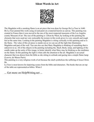 Silent Words in Art
The Magdalen with a smoking flame is an art piece that was done by George De La Tour in 1640.
De La Tour painted this work using oil and paint on a material known as canvas. This painting was
created in France then it was moved to the one of the most respected museums of the Los Angeles
county Museum of art. The size of the painting is 128cm by 94cm, by looking at this painting the
elements that were used are very noticeable the texture in this work gives it a very smooth and rough
feel at the same time. Looking at the painting Magdalen is sitting vertically in this painting and so is
the flame . The value of this art piece is stands out as we can see all the light that illuminates
Magdalen and part of the wall. You can also see that Mary Magdalen is thinking of something that is
unknown to us. All of the objects in the painting including the, Skull, Book, lamp, and lighting of the
candle make up the unity of this image, to better identify what Mary may be thinking as she meditates
on the flame. In this painting the light is what calls the attention to the art. Magdalen is an actual
character that was drawn from the bible as she sitting in solitude and gazing into a simple flame lamp
(Louvre, de Musee Paris).
This painting is a very religious work of art because the skull symbolizes the suffering of Jesus Christ.
De
La Tour is most known for depicting scenes from the bible and characters. The books that are on top
of the table are represented as bibles. When I
... Get more on HelpWriting.net ...
 