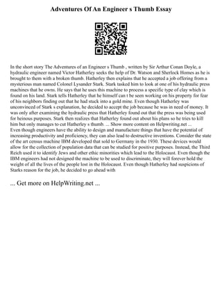 Adventures Of An Engineer s Thumb Essay
In the short story The Adventures of an Engineer s Thumb , written by Sir Arthur Conan Doyle, a
hydraulic engineer named Victor Hatherley seeks the help of Dr. Watson and Sherlock Homes as he is
brought to them with a broken thumb. Hatherley then explains that he accepted a job offering from a
mysterious man named Colonel Lysander Stark. Stark tasked him to look at one of his hydraulic press
machines that he owns. He says that he uses this machine to process a specific type of clay which is
found on his land. Stark tells Hatherley that he himself can t be seen working on his property for fear
of his neighbors finding out that he had stuck into a gold mine. Even though Hatherley was
unconvinced of Stark s explanation, he decided to accept the job because he was in need of money. It
was only after examining the hydraulic press that Hatherley found out that the press was being used
for heinous purposes. Stark then realizes that Hatherley found out about his plans so he tries to kill
him but only manages to cut Hatherley s thumb. ... Show more content on Helpwriting.net ...
Even though engineers have the ability to design and manufacture things that have the potential of
increasing productivity and proficiency, they can also lead to destructive inventions. Consider the state
of the art census machine IBM developed that sold to Germany in the 1930. These devices would
allow for the collection of population data that can be studied for positive purposes. Instead, the Third
Reich used it to identify Jews and other ethic minorities which lead to the Holocaust. Even though the
IBM engineers had not designed the machine to be used to discriminate, they will forever hold the
weight of all the lives of the people lost in the Holocaust. Even though Hatherley had suspicions of
Starks reason for the job, he decided to go ahead with
... Get more on HelpWriting.net ...
 