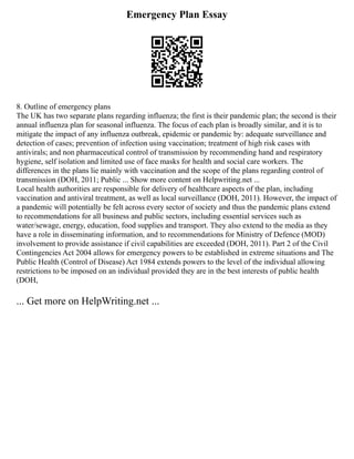 Emergency Plan Essay
8. Outline of emergency plans
The UK has two separate plans regarding influenza; the first is their pandemic plan; the second is their
annual influenza plan for seasonal influenza. The focus of each plan is broadly similar, and it is to
mitigate the impact of any influenza outbreak, epidemic or pandemic by: adequate surveillance and
detection of cases; prevention of infection using vaccination; treatment of high risk cases with
antivirals; and non pharmaceutical control of transmission by recommending hand and respiratory
hygiene, self isolation and limited use of face masks for health and social care workers. The
differences in the plans lie mainly with vaccination and the scope of the plans regarding control of
transmission (DOH, 2011; Public ... Show more content on Helpwriting.net ...
Local health authorities are responsible for delivery of healthcare aspects of the plan, including
vaccination and antiviral treatment, as well as local surveillance (DOH, 2011). However, the impact of
a pandemic will potentially be felt across every sector of society and thus the pandemic plans extend
to recommendations for all business and public sectors, including essential services such as
water/sewage, energy, education, food supplies and transport. They also extend to the media as they
have a role in disseminating information, and to recommendations for Ministry of Defence (MOD)
involvement to provide assistance if civil capabilities are exceeded (DOH, 2011). Part 2 of the Civil
Contingencies Act 2004 allows for emergency powers to be established in extreme situations and The
Public Health (Control of Disease) Act 1984 extends powers to the level of the individual allowing
restrictions to be imposed on an individual provided they are in the best interests of public health
(DOH,
... Get more on HelpWriting.net ...
 