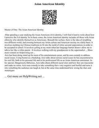 Asian American Identity
Master of One: The Asian American Identity
After spending a year studying the Asian American (AA) identity, I still find it hard to write about how
I perceive the AA identity. In its basic sense, the Asian American identity includes all those with Asian
ethnicity who identify themselves as Americans. Beneath the surface, there is the idea of straddling
two different world, and crossing between my Asian culture and American society on a daily basis. It
involves molding my Chinese traditions to fit into the mold of white societal expectations in order to
be accepted in school. It involves yelling at my mom when her language barrier doesn t allow me to
talk to her like a white parent . It involves walking with my grandparents to the supermarket ... Show
more content on Helpwriting.net ...
Aziz has been doing stand up for most of his entertainment career, and he uses comedy to address
racial issues. Using humor as a backdrop, Aziz talks about serious racial issues he has encountered in
his real life, both in his personal life and in his professional life as an Asian American entertainer. In
his special, Dangerously Delicious, Aziz talks about different racial slurs and how they are inaccurate
and make no sense. Aziz uses comedy to take something that s very negative and hurtful and turns it
into something the audience can laugh at, but at the same time understand how wrong the slurs and
stereotypes
... Get more on HelpWriting.net ...
 