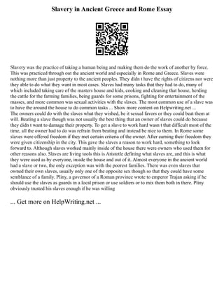 Slavery in Ancient Greece and Rome Essay
Slavery was the practice of taking a human being and making them do the work of another by force.
This was practiced through out the ancient world and especially in Rome and Greece. Slaves were
nothing more than just property to the ancient peoples. They didn t have the rights of citizens nor were
they able to do what they want in most cases. Slaves had many tasks that they had to do, many of
which included taking care of the masters house and kids, cooking and cleaning that house, herding
the cattle for the farming families, being guards for some prisons, fighting for entertainment of the
masses, and more common was sexual activities with the slaves. The most common use of a slave was
to have the around the house to do common tasks ... Show more content on Helpwriting.net ...
The owners could do with the slaves what they wished, be it sexual favors or they could beat them at
will. Beating a slave though was not usually the best thing that an owner of slaves could do because
they didn t want to damage their property. To get a slave to work hard wasn t that difficult most of the
time, all the owner had to do was refrain from beating and instead be nice to them. In Rome some
slaves were offered freedom if they met certain criteria of the owner. After earning their freedom they
were given citizenship in the city. This gave the slaves a reason to work hard, something to look
forward to. Although slaves worked mainly inside of the house there were owners who used them for
other reasons also. Slaves are living tools this is Aristotle defining what slaves are, and this is what
they were used as by everyone, inside the house and out of it. Almost everyone in the ancient world
had a slave or two, the only exception was with the poorest families. There was even slaves that
owned their own slaves, usually only one of the opposite sex though so that they could have some
semblance of a family. Pliny, a governor of a Roman province wrote to emperor Trajan asking if he
should use the slaves as guards in a local prison or use soldiers or to mix them both in there. Pliny
obviously trusted his slaves enough if he was willing
... Get more on HelpWriting.net ...
 
