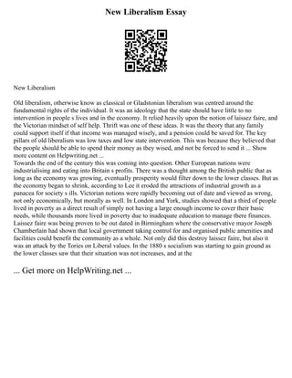 New Liberalism Essay
New Liberalism
Old liberalism, otherwise know as classical or Gladstonian liberalism was centred around the
fundamental rights of the individual. It was an ideology that the state should have little to no
intervention in people s lives and in the economy. It relied heavily upon the notion of laissez faire, and
the Victorian mindset of self help. Thrift was one of these ideas. It was the theory that any family
could support itself if that income was managed wisely, and a pension could be saved for. The key
pillars of old liberalism was low taxes and low state intervention. This was because they believed that
the people should be able to spend their money as they wised, and not be forced to send it ... Show
more content on Helpwriting.net ...
Towards the end of the century this was coming into question. Other European nations were
industrialising and eating into Britain s profits. There was a thought among the British public that as
long as the economy was growing, eventually prosperity would filter down to the lower classes. But as
the economy began to shrink, according to Lee it eroded the attractions of industrial growth as a
panacea for society s ills. Victorian notions were rapidly becoming out of date and viewed as wrong,
not only economically, but morally as well. In London and York, studies showed that a third of people
lived in poverty as a direct result of simply not having a large enough income to cover their basic
needs, while thousands more lived in poverty due to inadequate education to manage there finances.
Laissez faire was being proven to be out dated in Birmingham where the conservative mayor Joseph
Chamberlain had shown that local government taking control for and organised public amenities and
facilities could benefit the community as a whole. Not only did this destroy laissez faire, but also it
was an attack by the Tories on Liberal values. In the 1880 s socialism was starting to gain ground as
the lower classes saw that their situation was not increases, and at the
... Get more on HelpWriting.net ...
 