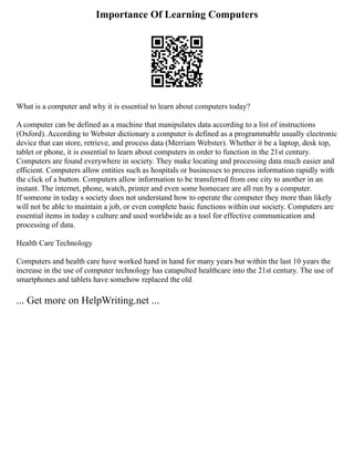 Importance Of Learning Computers
What is a computer and why it is essential to learn about computers today?
A computer can be defined as a machine that manipulates data according to a list of instructions
(Oxford). According to Webster dictionary a computer is defined as a programmable usually electronic
device that can store, retrieve, and process data (Merriam Webster). Whether it be a laptop, desk top,
tablet or phone, it is essential to learn about computers in order to function in the 21st century.
Computers are found everywhere in society. They make locating and processing data much easier and
efficient. Computers allow entities such as hospitals or businesses to process information rapidly with
the click of a button. Computers allow information to be transferred from one city to another in an
instant. The internet, phone, watch, printer and even some homecare are all run by a computer.
If someone in today s society does not understand how to operate the computer they more than likely
will not be able to maintain a job, or even complete basic functions within our society. Computers are
essential items in today s culture and used worldwide as a tool for effective communication and
processing of data.
Health Care Technology
Computers and health care have worked hand in hand for many years but within the last 10 years the
increase in the use of computer technology has catapulted healthcare into the 21st century. The use of
smartphones and tablets have somehow replaced the old
... Get more on HelpWriting.net ...
 