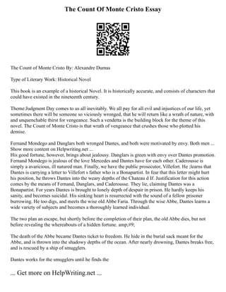 The Count Of Monte Cristo Essay
The Count of Monte Cristo By: Alexandre Dumas
Type of Literary Work: Historical Novel
This book is an example of a historical Novel. It is historically accurate, and consists of characters that
could have existed in the nineteenth century.
Theme:Judgment Day comes to us all inevitably. We all pay for all evil and injustices of our life, yet
sometimes there will be someone so viciously wronged, that he will return like a wrath of nature, with
and unquenchable thirst for vengeance. Such a vendetta is the building block for the theme of this
novel. The Count of Monte Cristo is that wrath of vengeance that crushes those who plotted his
demise.
Fernand Mondego and Danglars both wronged Dantes, and both were motivated by envy. Both men ...
Show more content on Helpwriting.net ...
His good fortune, however, brings about jealousy. Danglars is green with envy over Dantes promotion.
Fernand Mondego is jealous of the love Mercedes and Dantes have for each other. Caderousse is
simply a avaricious, ill natured man. Finally, we have the public prosecutor, Villefort. He ;learns that
Dantes is carrying a letter to Villefort s father who is a Bonapartist. In fear that this letter might hurt
his position, he throws Dantes into the weary depths of the Chateau d If. Justification for this action
comes by the means of Fernand, Danglars, and Caderousse. They lie, claiming Dantes was a
Bonapartist. For years Dantes is brought to lonely depth of despair in prison. He hardly keeps his
sanity, and becomes suicidal. His sinking heart is resurrected with the sound of a fellow prisoner
burrowing. He too digs, and meets the wise old Abbe Faria. Through the wise Abbe, Dantes learns a
wide variety of subjects and becomes a thoroughly learned individual.
The two plan an escape, but shortly before the completion of their plan, the old Abbe dies, but not
before revealing the whereabouts of a hidden fortune. amp;#9;
The death of the Abbe became Dantes ticket to freedom. He hide in the burial sack meant for the
Abbe, and is thrown into the shadowy depths of the ocean. After nearly drowning, Dantes breaks free,
and is rescued by a ship of smugglers.
Dantes works for the smugglers until he finds the
... Get more on HelpWriting.net ...
 
