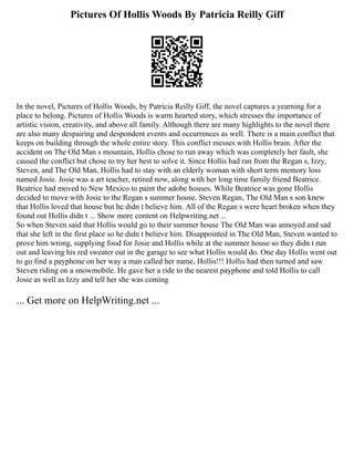 Pictures Of Hollis Woods By Patricia Reilly Giff
In the novel, Pictures of Hollis Woods, by Patricia Reilly Giff, the novel captures a yearning for a
place to belong. Pictures of Hollis Woods is warm hearted story, which stresses the importance of
artistic vision, creativity, and above all family. Although there are many highlights to the novel there
are also many despairing and despondent events and occurrences as well. There is a main conflict that
keeps on building through the whole entire story. This conflict messes with Hollis brain. After the
accident on The Old Man s mountain, Hollis chose to run away which was completely her fault, she
caused the conflict but chose to try her best to solve it. Since Hollis had ran from the Regan s, Izzy,
Steven, and The Old Man, Hollis had to stay with an elderly woman with short term memory loss
named Josie. Josie was a art teacher, retired now, along with her long time family friend Beatrice.
Beatrice had moved to New Mexico to paint the adobe houses. While Beatrice was gone Hollis
decided to move with Josie to the Regan s summer house. Steven Regan, The Old Man s son knew
that Hollis loved that house but he didn t believe him. All of the Regan s were heart broken when they
found out Hollis didn t ... Show more content on Helpwriting.net ...
So when Steven said that Hollis would go to their summer house The Old Man was annoyed and sad
that she left in the first place so he didn t believe him. Disappointed in The Old Man, Steven wanted to
prove him wrong, supplying food for Josie and Hollis while at the summer house so they didn t run
out and leaving his red sweater out in the garage to see what Hollis would do. One day Hollis went out
to go find a payphone on her way a man called her name, Hollis!!! Hollis had then turned and saw
Steven riding on a snowmobile. He gave her a ride to the nearest payphone and told Hollis to call
Josie as well as Izzy and tell her she was coming
... Get more on HelpWriting.net ...
 
