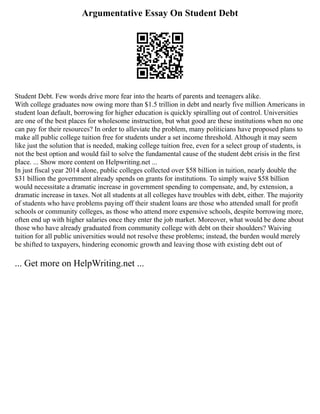 Argumentative Essay On Student Debt
Student Debt. Few words drive more fear into the hearts of parents and teenagers alike.
With college graduates now owing more than $1.5 trillion in debt and nearly five million Americans in
student loan default, borrowing for higher education is quickly spiralling out of control. Universities
are one of the best places for wholesome instruction, but what good are these institutions when no one
can pay for their resources? In order to alleviate the problem, many politicians have proposed plans to
make all public college tuition free for students under a set income threshold. Although it may seem
like just the solution that is needed, making college tuition free, even for a select group of students, is
not the best option and would fail to solve the fundamental cause of the student debt crisis in the first
place. ... Show more content on Helpwriting.net ...
In just fiscal year 2014 alone, public colleges collected over $58 billion in tuition, nearly double the
$31 billion the government already spends on grants for institutions. To simply waive $58 billion
would necessitate a dramatic increase in government spending to compensate, and, by extension, a
dramatic increase in taxes. Not all students at all colleges have troubles with debt, either. The majority
of students who have problems paying off their student loans are those who attended small for profit
schools or community colleges, as those who attend more expensive schools, despite borrowing more,
often end up with higher salaries once they enter the job market. Moreover, what would be done about
those who have already graduated from community college with debt on their shoulders? Waiving
tuition for all public universities would not resolve these problems; instead, the burden would merely
be shifted to taxpayers, hindering economic growth and leaving those with existing debt out of
... Get more on HelpWriting.net ...
 