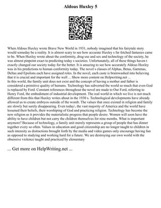 Aldous Huxley 5
When Aldous Huxley wrote Brave New World in 1931, nobody imagined that his fairytale story
would someday be a reality. It is almost scary to see how accurate Huxley s far fetched fantasies came
to be. When Huxley wrote about the conformity, drug use and sex and technology of the society, he
was almost pinpoint exact to predicting today s societies. Unfortunately, all of these things haven t
exactly changed our society today for the better. It is amazing to see how accurately Aldous Huxley
was in his predictions to human conformity today. The novel s classes of Alphas, Betas, Gammas,
Deltas and Epsilons each have assigned roles. In the novel, each caste is brainwashed into believing
that it is crucial and important for the well ... Show more content on Helpwriting.net ...
In this world, the family unit does not exist and the concept of having a mother and father is
considered a primitive quality of humans. Technology has subverted the world so much that even God
is replaced by Ford. Constant references throughout the novel are made to Our Ford, referring to
Henry Ford, the embodiment of industrial development. The real world in which we live is not much
different from this that Huxley writes about in the 1930 s. Technological developments have already
allowed us to create embryos outside of the womb. The values that once existed in religion and family
are slowly but surely disappearing. Even today, the vast majority of America and the world have
lessened their beliefs, their worshiping of God and practicing religion. Technology has become the
new religion as it provides the materialistic progress that people desire. Women will soon have the
ability to have children but not carry the children themselves for nine months. What is important
anymore? Because of technology, a family unit merely represents a group of people that has dinner
together every so often. Values in education and good citizenship are no longer taught to children in
such intensity as distractions brought forth by the media and video games only encourage having fun
as opposed to studying and working hard for a future. We are destroying our own world with the
obsessive violence taught and practiced by elementary
... Get more on HelpWriting.net ...
 