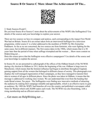 Source B Or Source C More About The Achievement Of The...
2. Study Sources B and C.
Do you trust Source B or Source C more about the achievements of the WSPU (the Suffragettes)? Use
details of the sources and your knowledge to explain your answer.
There are two sources we have to compare and analyse, each corresponding to the impact First World
War had on Britain. Source B is an extract taken from an interviewed Suffragist for a television
programme, whilst source C is a letter addressed to the members of WSPU by Mrs Emmeline
Pankhurst. As far as we are concerned, the two sources are from feminists, who were fighting for the
same cause, but in different manners. The first source dates in the 1960s, which means that it is 50
years later than the period of time when suffrage triumphed and the women ... Show more content on
Helpwriting.net ...
Does this source prove that the Suffragists were effective campaigners? Use details of the source and
your knowledge to explain the answer.
In Source D, we are presented to a photograph of the offices of the Oldham branch of the NUWSS
during a by election in Oldham in 1911, before the beginning of the war. Oldham is large town in
Manchester, which means that the feminist influence had begun to distribute throughout England,
gaining support from all the women that belonged in different classes of society. This photograph even
displays the well managed organization of their campaigns, as they have managed to transmit their
idea to women of all ages in different places. Since the photo was taken in Oldham, it means that the
message is addressed to working class women. We can understand that even from the heading that
reads Bread winner, Tax payer . The Suffragettes were finding new innovative methods of attracting
the audience by making their campaign relatable and approachable, which is an effective tactic to gain
an audience. By 1909 the WSPU had branches all over the country and published a newspaper called
Votes for Women which sold 20,000 copies each week. The NUWSS was also flourishing, with a
rising membership and an efficient nation wide
... Get more on HelpWriting.net ...
 