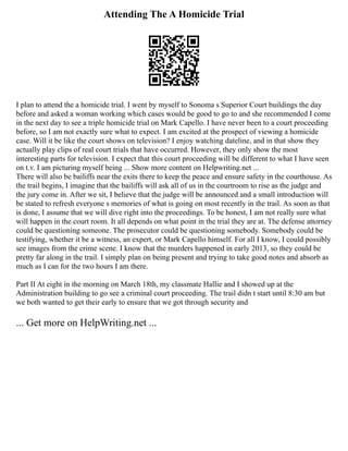 Attending The A Homicide Trial
I plan to attend the a homicide trial. I went by myself to Sonoma s Superior Court buildings the day
before and asked a woman working which cases would be good to go to and she recommended I come
in the next day to see a triple homicide trial on Mark Capello. I have never been to a court proceeding
before, so I am not exactly sure what to expect. I am excited at the prospect of viewing a homicide
case. Will it be like the court shows on television? I enjoy watching dateline, and in that show they
actually play clips of real court trials that have occurred. However, they only show the most
interesting parts for television. I expect that this court proceeding will be different to what I have seen
on t.v. I am picturing myself being ... Show more content on Helpwriting.net ...
There will also be bailiffs near the exits there to keep the peace and ensure safety in the courthouse. As
the trail begins, I imagine that the bailiffs will ask all of us in the courtroom to rise as the judge and
the jury come in. After we sit, I believe that the judge will be announced and a small introduction will
be stated to refresh everyone s memories of what is going on most recently in the trail. As soon as that
is done, I assume that we will dive right into the proceedings. To be honest, I am not really sure what
will happen in the court room. It all depends on what point in the trial they are at. The defense attorney
could be questioning someone. The prosecutor could be questioning somebody. Somebody could be
testifying, whether it be a witness, an expert, or Mark Capello himself. For all I know, I could possibly
see images from the crime scene. I know that the murders happened in early 2013, so they could be
pretty far along in the trail. I simply plan on being present and trying to take good notes and absorb as
much as I can for the two hours I am there.
Part II At eight in the morning on March 18th, my classmate Hallie and I showed up at the
Administration building to go see a criminal court proceeding. The trail didn t start until 8:30 am but
we both wanted to get their early to ensure that we got through security and
... Get more on HelpWriting.net ...
 