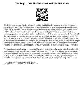 The Impacts Of The Holocaust And The Holocaust
The Holocaust, a genocide which lasted from 1942 to 1945 in which around 6 million European
Jewish people were killed, was the result of the Ideals of the the past chancellor of Germany, Adolf
Hitler. Hitler came into power by capitalising on world wide events such as the great depression in
1929 resulting from the Wall Street crash. He began spreading his ideals of anti semitism to the
German population in preparation for the Final Solution , which became known as the Holocaust with
the assistance of propaganda, violence, and an economic boycott. Most of the impacts resulting from
his methods proved to be extremely valuable to the success of the preparation as they efficiently and
effectively brainwashed a hateful image of the Jewish population into the minds of the German people
and aligned them with Hitler s ideals of anti Semitism. However, some of his methods did were not
valuable to preparing the German people as they were not able to depict a hateful image of the Jews.
Propaganda was arguably one of the most effective ways for ideas to be spread around rapidly, In his
autobiography, Mien Kampf, Hitler states: Propaganda tries to force a doctrine on the whole people.....
Propaganda works on the general public from the standpoint of an idea and makes them ripe for the
victory of this idea. It shows that Hitler understood the effectiveness of propaganda and used it to
spread his anti Semitist ideals towards the German people to create a negative image of the Jewish
... Get more on HelpWriting.net ...
 