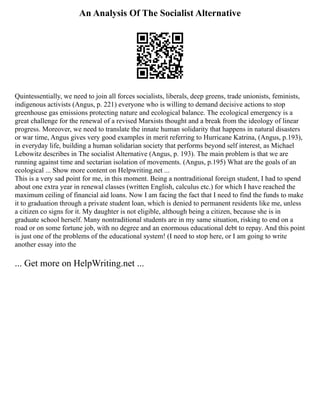 An Analysis Of The Socialist Alternative
Quintessentially, we need to join all forces socialists, liberals, deep greens, trade unionists, feminists,
indigenous activists (Angus, p. 221) everyone who is willing to demand decisive actions to stop
greenhouse gas emissions protecting nature and ecological balance. The ecological emergency is a
great challenge for the renewal of a revised Marxists thought and a break from the ideology of linear
progress. Moreover, we need to translate the innate human solidarity that happens in natural disasters
or war time, Angus gives very good examples in merit referring to Hurricane Katrina, (Angus, p.193),
in everyday life, building a human solidarian society that performs beyond self interest, as Michael
Lebowitz describes in The socialist Alternative (Angus, p. 193). The main problem is that we are
running against time and sectarian isolation of movements. (Angus, p.195) What are the goals of an
ecological ... Show more content on Helpwriting.net ...
This is a very sad point for me, in this moment. Being a nontraditional foreign student, I had to spend
about one extra year in renewal classes (written English, calculus etc.) for which I have reached the
maximum ceiling of financial aid loans. Now I am facing the fact that I need to find the funds to make
it to graduation through a private student loan, which is denied to permanent residents like me, unless
a citizen co signs for it. My daughter is not eligible, although being a citizen, because she is in
graduate school herself. Many nontraditional students are in my same situation, risking to end on a
road or on some fortune job, with no degree and an enormous educational debt to repay. And this point
is just one of the problems of the educational system! (I need to stop here, or I am going to write
another essay into the
... Get more on HelpWriting.net ...
 