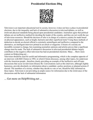 Presidential Elections Dbq
Television is an important educational tool in society, however, it does not have a place in presidential
elections, due to the inequality and lack of substantive discussion in televised debates, as well as
irrelevant physical standards being placed upon presidential candidates. Journalists agree that political
debates are an ineffective method for deciding the leader of the country, and they are not worth the use
of television resources. Should the decision of who is in charge of a massive country be made based
on physical appearances, such as height, hairstyle and other superficial traits? Using these methods of
deduction to decide an elected official is extremely unintelligent and ineffective compared to the
alternative, an intelligent interview printed in an article or magazine. Citizens of a society are
incredibly resistant to change, but examining journalists opinions and articles proves that a significant
change must be made. The lack of substantive discussion in televised presidential debates largely
contributes to the negative effect television has had on presidential elections. Many ... Show more
content on Helpwriting.net ...
Television should be used for useful and informative programming, which is the complete opposite of
an interview with Bill Clinton in 1992, in which Clinton discusses, among other topics, his underwear
with the American people , therefore clearly providing an example of the ineffective and off topic
discussions that occur on television (Source B). Conversations such as this interview, although slightly
humorous, provide absolutely no information about a candidate s policy positions or planned actions if
elected. The members of a society, whether they decide to vote or not, should be fully informed on
these topics. Television is not providing an ample source for information due to the irrelevance of the
discussions and the lack of substantial information
... Get more on HelpWriting.net ...
 