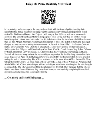 Essay On Police Brutality Movement
In current days and even days in the past, we have dealt with the issue of police brutality. Is it
reasonable that police can utilize savage power to secure and serve the general population of our
nation? In this Personal Perspective Project, I will analyze four different articles to answer this
question. The term #BlackLivesMatter is the people of color saying that they are tired of police
brutality against colored men. Interracial couples in Baltimore fear for their biracial children because
they are half African American. And officers killing men of color who didn t do harm and didn t get
charged because they were saving the community . In the article How #BlackLivesMatter Came to
Define a Movement by Niraj Chokshi, it talks about ... Show more content on Helpwriting.net ...
Stolberg and Jess Bidgood and Freddie Gray Case Ends With No Convictions of Any Police Officers
by Sarah Almukhtar, Larry Buchanan, K.K. Rebecca Lai, Haeyoun Park, Tim Wallace and Karen
Yourish tell the cruel story on how the police officers responsible for Freddie Grey s death had their
cases dropped. On April 12, 2015, Freddie Gray was arrested by the Baltimore PD. He was arrested
seeing the police, then running. The officers involved in the incident where Officer Edward M. Nero,
Officer Edward M. Nero, Lt. Brian Rice, Officer Garrett E. Miller, Officer William G. Porter and Sgt.
Alicia White. All of them were charged with second degree assault and manslaughter for him dying in
police custody. The city was outraged that the charges were dropped. They believed that the officers
should have been dropped because they caused and innocent man to die by not giving him medical
attention and not putting him in the seatbelt in the
... Get more on HelpWriting.net ...
 