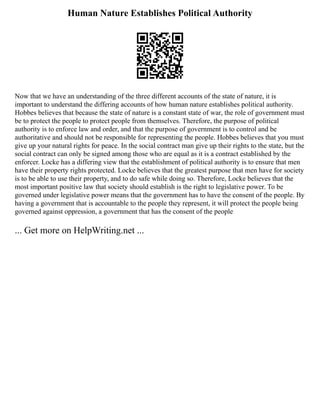 Human Nature Establishes Political Authority
Now that we have an understanding of the three different accounts of the state of nature, it is
important to understand the differing accounts of how human nature establishes political authority.
Hobbes believes that because the state of nature is a constant state of war, the role of government must
be to protect the people to protect people from themselves. Therefore, the purpose of political
authority is to enforce law and order, and that the purpose of government is to control and be
authoritative and should not be responsible for representing the people. Hobbes believes that you must
give up your natural rights for peace. In the social contract man give up their rights to the state, but the
social contract can only be signed among those who are equal as it is a contract established by the
enforcer. Locke has a differing view that the establishment of political authority is to ensure that men
have their property rights protected. Locke believes that the greatest purpose that men have for society
is to be able to use their property, and to do safe while doing so. Therefore, Locke believes that the
most important positive law that society should establish is the right to legislative power. To be
governed under legislative power means that the government has to have the consent of the people. By
having a government that is accountable to the people they represent, it will protect the people being
governed against oppression, a government that has the consent of the people
... Get more on HelpWriting.net ...
 