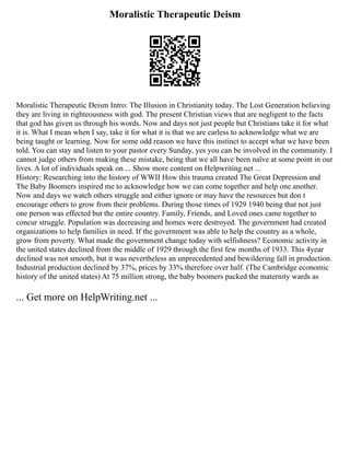 Moralistic Therapeutic Deism
Moralistic Therapeutic Deism Intro: The Illusion in Christianity today. The Lost Generation believing
they are living in righteousness with god. The present Christian views that are negligent to the facts
that god has given us through his words. Now and days not just people but Christians take it for what
it is. What I mean when I say, take it for what it is that we are carless to acknowledge what we are
being taught or learning. Now for some odd reason we have this instinct to accept what we have been
told. You can stay and listen to your pastor every Sunday, yes you can be involved in the community. I
cannot judge others from making these mistake, being that we all have been naïve at some point in our
lives. A lot of individuals speak on ... Show more content on Helpwriting.net ...
History: Researching into the history of WWII How this trauma created The Great Depression and
The Baby Boomers inspired me to acknowledge how we can come together and help one another.
Now and days we watch others struggle and either ignore or may have the resources but don t
encourage others to grow from their problems. During those times of 1929 1940 being that not just
one person was effected but the entire country. Family, Friends, and Loved ones came together to
concur struggle. Population was decreasing and homes were destroyed. The government had created
organizations to help families in need. If the government was able to help the country as a whole,
grow from poverty. What made the government change today with selfishness? Economic activity in
the united states declined from the middle of 1929 through the first few months of 1933. This 4year
declined was not smooth, but it was nevertheless an unprecedented and bewildering fall in production.
Industrial production declined by 37%, prices by 33% therefore over half. (The Cambridge economic
history of the united states) At 75 million strong, the baby boomers packed the maternity wards as
... Get more on HelpWriting.net ...
 