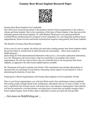 Gummy Bear Breast Implant Research Paper
Gummy Bear Breast Implants Fort Lauderdale
One of the most recent advancements in the products related to breast augmentation is the cohesive
silicone gel breast implant. Due to the consistency of this type of breast implant, it has been given the
nickname gummy bear breast implants. Dr. John Michael Thomassen is an experienced Board
Certified Plastic and Reconstructive Surgeon in Fort Lauderdale, Fla. who frequently performs breast
augmentations, breast revisions and breast reconstruction surgeries using gummy bear breast implants.
The Benefits of Gummy Bear Breast Implants
In the event of a tear or rupture, the thicker gel used when creating gummy bear breast implants makes
the gel less likely to extrude from its shell and enter the surrounding ... Show more content on
Helpwriting.net ...
please bring all of the aforementioned information with you (i.e., test results, medication information,
etc.). Dr. Thomassen will want to know what you would like to accomplish with a breast
augmentation. He will also want to know why you would like him to use the gummy bear breast
implants, as opposed to the other breast implant options available.
Dr. Thomassen will need to examine your breasts: This examination may include taking photos to
document the size and shape of your breasts, measuring various aspects of your breasts as well as
determining the elasticity of your skin.
Preparing for a Breast Augmentation with Gummy Bear Implants in Fort Lauderdale, Florida
Prior to your breast augmentation, you will most likely need to have preliminary testing completed.
This testing usually includes blood work. Furthermore, individuals who are 35 years or older, or who
have a significant risk of breast cancer, will need to have a pre operative mammogram. Some patients
will also be required to visit their primary care physician to ensure they are healthy enough to have
breast implant surgery. Each of these steps is important to ensure you attain the best possible
... Get more on HelpWriting.net ...
 