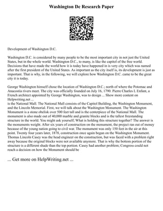 Washington Dc Research Paper
Development of Washington D.C.
Washington D.C. is considered by many people to be the most important city in not just the United
States, but in the whole world. Washington D.C., to many, is like the capitol of the free world.
Decisions that have made the world how it is today have happened in is very city which was named
after the first president of the United States. As important as the city itself is, its development is just as
important. That is why, in the following, we will explore how Washington D.C. came to be the great
city it is today.
George Washington himself chose the location of Washington D.C.; north of where the Potomac and
Anacostia rivers meet. The city was officially founded on July 16, 1790. Pierre Charles L Enfant, a
French architect appointed by George Washington, was to design ... Show more content on
Helpwriting.net ...
is the National Mall. The National Mall consists of the Capitol Building, the Washington Monument,
and the Lincoln Memorial. First, we will talk about the Washington Monument. The Washington
Monument is a stone obelisk over 500 feet tall and is the centerpiece of the National Mall. The
monument is also made out of 40,000 marble and granite blocks and is the tallest freestanding
structure in the world. You might ask yourself; What is holding this structure together? The answer is
the monuments weight. After six years of construction on the monument, the project ran out of money
because of the young nation going to civil war. The monument was only 150 feet in the air at this
point. Twenty four years later, 1878, construction once again began on the Washington Monument.
Thomas Lincoln Casey was the head engineer on the construction, but was faced with a problem right
away because the original blocks were not available anymore. That is why the bottom portion of the
structure is a different shade than the top portion. Casey had another problem; Congress could not
reach a decision on how the Monument should be
... Get more on HelpWriting.net ...
 