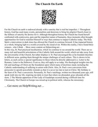 The Church On Earth
For the Church on earth is endowed already with a sanctity that is real but imperfect. 1 Throughout
history, God has used many events, personalities and desicions to bring his pilgrim Church closer to
the fullness of sanctity He desires for it. Although throughout history the Church has found herself
confronted with controversy, pain and the imperfect nature of humanity, these moments often brought
opportunities for God to manifest Himself in ways that continue to impact Catholics today. The Holy
Spirit s intervention in dark times has allowed the Church to continue forward. It has impacted history
as a whole, bringing light to a world covered by the cloud of sin. Within this reality, I have found three
winners , who I think ... Show more content on Helpwriting.net ...
In this way, St. Paul practiced inculturation, which we continue to see around the world. There are so
many rich and beautiful articulations of the Catholic faith around the world, which not take away from
the universiality of the Church, but rather displays it. St. Paul encouraged this as he founded churches
in different areas, guiding them through the unique challenges of each culture. This is shown in his
letters, as each carries a special significance to those whom he directly addressed (i.e. Letter to the
Romans, Letter to the Hebrews). Even so, they still apply to us today. His theological insights into the
life and teachings of Christ are the foundation upon which many of doctrines stand, including the
Catholic understanding of suffering in union with Christ. Also, St. Paul s own conversion from
persecutor to apostle powerfully reminds us that it is never too late to turn to Christ. My birthday is
the feast of St. Paul s conversion. Personally, St. Paul s teachings, written two thousand years ago, still
speak truth into my life, inspiring me daily to trust that where sin abounded, grace abounds all the
more. 2 The Marian apparition of Our Lady of Guadalupe occured during a difficult time for
Christianity. The Church in Europe was mixed up in political strife, whereas the missionary
... Get more on HelpWriting.net ...
 