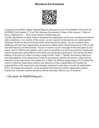 Bussiness Environment
Assignment brief BTEC Higher National Diploma (Business) Level 4 ACADEMIC COLLEGE OF
LONDON |Unit Number |1 | |Unit Title |Business Environment | |Name of the Assessor | | |Date of
Issue | | |Submission | ... Show more content on Helpwriting.net ...
Usually, adjustments would be made to strengthen the organization on the areas considered to lack the
right competences. As a student of this course, you are expected to demonstrate you understand the
challenges thrown by the environment within which businesses operate. You are to analyse these
challenges and show how organizations are poised to address them without losing focus of the overall
aims and objectives of their business. You are to assume you are a manager in the retail giant of your
choice, such as TESCO, and together with a team of consultants you have been asked to compile and
analyse the pressures and problems confronting your employing organization. You will present these
findings in the form of a report covering a range of tasks. Tasks: 1. Identify the mission, objectives
and responsibilities of the organization within its environment. Identify the mission, values and key
objectives of the organization and explain how it differs for different organizations. (P1) Evaluate the
extent to which the organization achieves the objectives of these stakeholders.(P2) Explain the
responsibilities of the organization and strategies employed to meet them, towards all stakeholders.
(P3) 2. Investigate the economic, social and global environment in which organizations operate.
Explain how economic systems attempt to allocate and make effective use of resources.
... Get more on HelpWriting.net ...
 