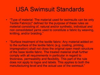 USA Swimsuit Standards “ Type of material: The material used for swimsuits can be only Textile Fabric(s)" defined for the purpose of these rules as material consisting of, natural and/or synthetic, individual and non consolidated yarns used to constitute a fabric by weaving, knitting, and/or braiding.” “ Surface treatment of the textile fabric: Any material added on to the surface of the textile fabric (e.g. coating, printing, impregnation) shall not close the original open mesh structure of the base textile fabric. The treated material shall further comply with all requirements in particular in regard to thickness, permeability and flexibility. This part of the rule does not apply to logos and labels. This applies to both the manufacturing level and the actual use of the swimsuit.” 