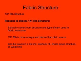 Fabric Structure 1X1 Rib Structure Reasons to choose 1X1 Rib Structure: Elasticity comes from structure and type of yarn used in fabric: elastomer 1X1 Rib is more opaque and dense than plain weave Can be woven in a rib knit, interlock rib, Swiss pique structure, or Warp Knit 