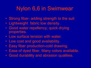Nylon 6,6 in Swimwear  Strong fiber- adding strength to the suit Lightweight  fabric low density. Good water repellency; quick drying properties.  Low surface tension with water. Low cost and good availability. Easy fiber production-cold drawing. Ease of dyed fiber. Many colors available.  Good durability and abrasion qualities.  