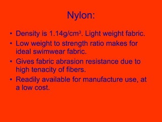 Nylon: Density is 1.14g/cm 3 . Light weight fabric.  Low weight to strength ratio makes for ideal swimwear fabric.  Gives fabric abrasion resistance due to high tenacity of fibers.  Readily available for manufacture use, at a low cost.  
