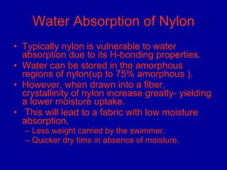 Water Absorption of Nylon Typically nylon is vulnerable to water absorption due to its H-bonding properties.  Water can be stored in the amorphous regions of nylon(up to 75% amorphous ). However, when drawn into a fiber, crystallinity of nylon increase greatly- yielding a lower moisture uptake.  This will lead to a fabric with low moisture absorption.  Less weight carried by the swimmer. Quicker dry time in absence of moisture. 