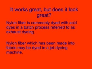 It works great, but does it look great? Nylon fiber is commonly dyed with acid dyes in a batch process referred to as exhaust dyeing. Nylon fiber which has been made into fabric may be dyed in a jet-dyeing machine.  