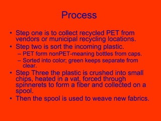 Process  Step one is to collect recycled PET from vendors or municipal recycling locations.  Step two is sort the incoming plastic. PET form nonPET-meaning bottles from caps. Sorted into color; green keeps separate from clear. Step Three the plastic is crushed into small chips, heated in a vat, forced through spinnerets to form a fiber and collected on a spool.  Then the spool is used to weave new fabrics.  