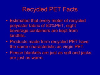 Recycled PET Facts Estimated that every meter of recycled polyester fabric of 80%PET, eight beverage containers are kept from landfills.  Products made form recycled PET have the same characteristic as virgin PET.  Fleece blankets are just as soft and jacks are just as warm.  