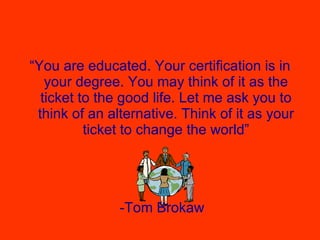 “ You are educated. Your certification is in your degree. You may think of it as the ticket to the good life. Let me ask you to think of an alternative. Think of it as your ticket to change the world” -Tom Brokaw 