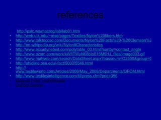 references   http ://pslc.ws/macrog/lab/lab01.htm http://web.utk.edu/~mse/pages/Textiles/Nylon%20fibers.htm http://www.talktoccsd.com/Documents/Nylon%20Facts%20-%20Clemson%20University.pdf http://en.wikipedia.org/wiki/Nylon#Characteristics http ://www.accudynetest.com/polytable_03.html?sortby=contact_angle http://www.azom.com/work/kWfiTWyN68bIo815M9HJ_files/image003.gif http://www.matweb.com/search/DataSheet.aspx?bassnum=O2500&group=General http://ohioline.osu.edu/- fact/5000/5546.html http:// www.textileworld.com/Articles/2008/May_2008/Departments/QFOM.html http:// www.textilesintelligence.com/til/press.cfm?prid=396 Elaspan Fiber Technologies DuPont Sorona 