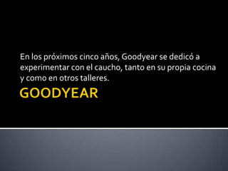 En los próximos cinco años, Goodyear se dedicó a
experimentar con el caucho, tanto en su propia cocina
y como en otros talleres.
 