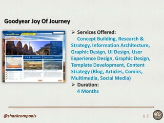 Goodyear Joy Of Journey
                           Services Offered:
                             Concept Building, Research &
                          Strategy, Information Architecture,
                          Graphic Design, UI Design, User
                          Experience Design, Graphic Design,
                          Template Development, Content
                          Strategy (Blog, Articles, Comics,
                          Multimedia, Social Media)
                           Duration:
                             4 Months



@shackcompanis                                           1 |
 