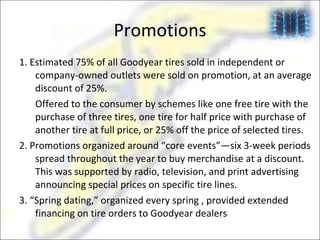 Promotions 1. Estimated 75% of all Goodyear tires sold in independent or company-owned outlets were sold on promotion, at an average discount of 25%.  Offered to the consumer by schemes like one free tire with the purchase of three tires, one tire for half price with purchase of another tire at full price, or 25% off the price of selected tires. 2. Promotions organized around “core events”—six 3-week periods spread throughout the year to buy merchandise at a discount. This was supported by radio, television, and print advertising announcing special prices on specific tire lines.  3. “Spring dating,” organized every spring , provided extended financing on tire orders to Goodyear dealers 
