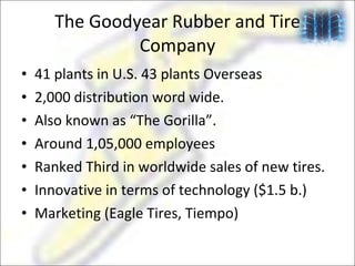 The Goodyear Rubber and Tire Company 41 plants in U.S. 43 plants Overseas 2,000 distribution word wide. Also known as “The Gorilla”. Around 1,05,000 employees Ranked Third in worldwide sales of new tires. Innovative in terms of technology ($1.5 b.) Marketing (Eagle Tires, Tiempo) 