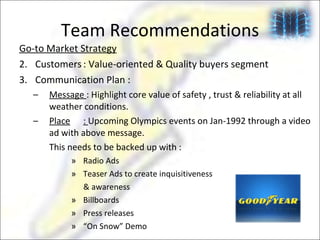 Team Recommendations Go-to Market Strategy Customers : Value-oriented & Quality buyers segment Communication Plan : Message  : Highlight core value of safety , trust & reliability at all weather conditions.  Place :  Upcoming Olympics events on Jan-1992 through a video ad with above message. This needs to be backed up with :  Radio Ads Teaser Ads to create inquisitiveness & awareness  Billboards Press releases “ On Snow” Demo 