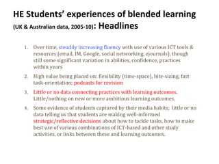 10
HE Students’ experiences of blended learning
(UK & Australian data, 2005-10): Headlines
1. Over time, steadily increasing fluency with use of various ICT tools &
resources (email, IM, Google, social networking, ejournals), though
still some significant variation in abilities, confidence, practices
within years
2. High value being placed on: flexibility (time-space), bite-sizing, fast
task-orientation; podcasts for revision
3. Little or no data connecting practices with learning outcomes.
Little/nothing on new or more ambitious learning outcomes.
4. Some evidence of students captured by their media habits; little or no
data telling us that students are making well-informed
strategic/reflective decisions about how to tackle tasks, how to make
best use of various combinations of ICT-based and other study
activities, or links between these and learning outcomes.
 