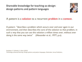 18
Shareable knowledge for teaching-as-design:
design patterns and pattern languages
A pattern is a solution to a recurrent problem in a context.
A pattern "describes a problem which occurs over and over again in our
environment, and then describes the core of the solution to that problem, in
such a way that you can use this solution a million times over, without ever
doing it the same way twice” (Alexander et al., 1977, p.x).
Goodyear, P. & Retalis, S. (Eds.) (2010)
Technology-enhanced learning: Design patterns and pattern languages, Rotterdam, Sense Publishers.
 