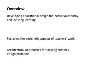 2
Overview
Developing educational design for learner autonomy
and life-long learning
Blended learning: what are we talking about?
The importance of helping students make connections: avoiding
fragmented and inert knowledge
Fostering the designerly aspects of teachers’ work
Teaching-as-design and why it’s becoming more necessary
Architectural approaches for tackling complex
design problems
Activity-centered analysis and design:
focusing on what students actually do
Approaches to capturing and sharing good design ideas
 