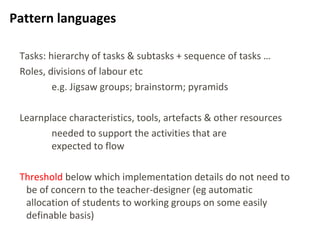21
Pattern languages
Tasks: hierarchy of tasks & subtasks + sequence of tasks …
Roles, divisions of labour etc
e.g. Jigsaw groups; brainstorm; pyramids
Learnplace characteristics, tools, artefacts & other resources
needed to support the activities that are
expected to flow
Threshold below which implementation details do not need to
be of concern to the teacher-designer (eg automatic
allocation of students to working groups on some easily
definable basis)
 