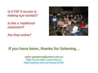 23
If you have been, thanks for listening…
peter.goodyear@sydney.edu.au
http://coco.edfac.usyd.edu.au
http://sydney.edu.au/research/stl/
Is it F2F if no-one is
making eye-contact?
Is this a ‘traditional’
classroom?
Are they online?
 